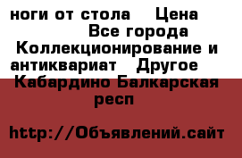 ноги от стола. › Цена ­ 12 000 - Все города Коллекционирование и антиквариат » Другое   . Кабардино-Балкарская респ.